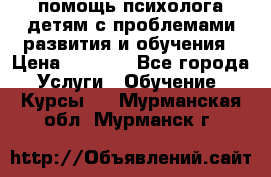 помощь психолога детям с проблемами развития и обучения › Цена ­ 1 000 - Все города Услуги » Обучение. Курсы   . Мурманская обл.,Мурманск г.